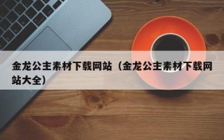 溧阳金龙公主素材下载网站（金龙公主素材下载网站大全）