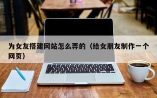 溧阳为女友搭建网站怎么弄的（给女朋友制作一个网页）
