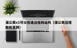 溧阳蒲公英x1可以搭建远程网站吗（蒲公英远程联机官网）