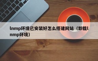 溧阳lnmp环境已安装好怎么搭建网站（卸载lnmp环境）