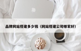 溧阳品牌网站搭建多少钱（网站搭建公司哪家好）